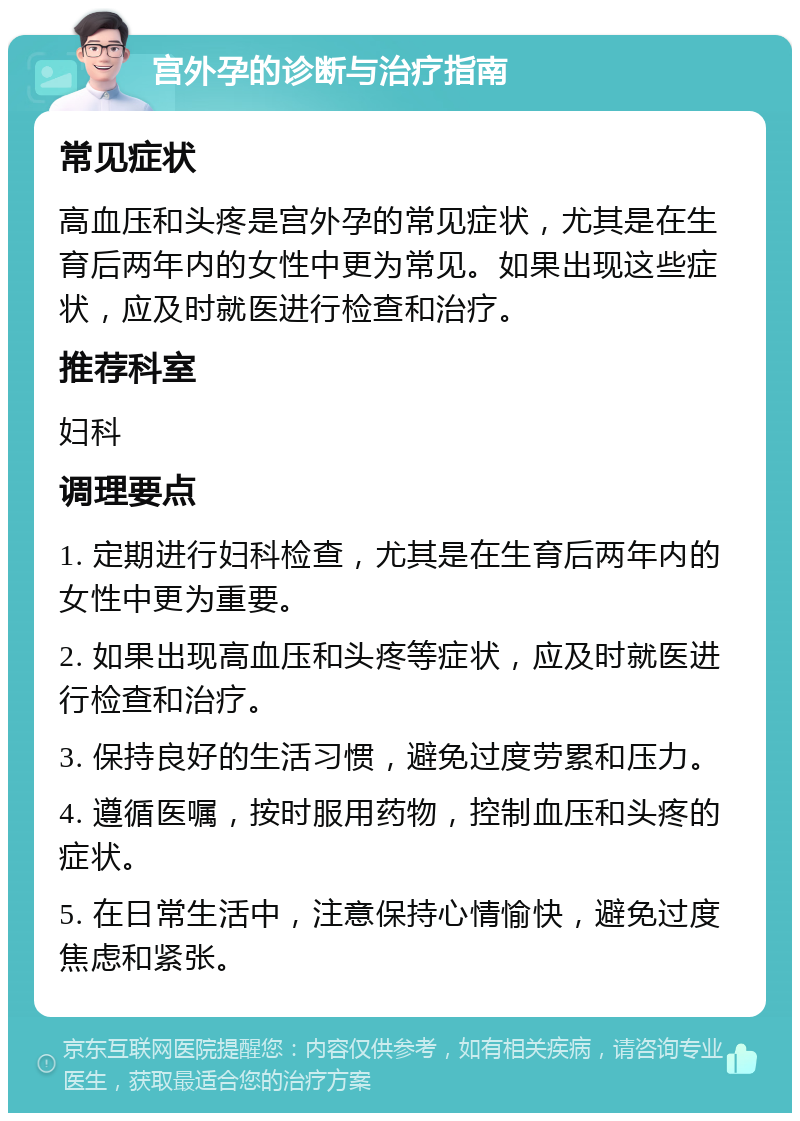 宫外孕的诊断与治疗指南 常见症状 高血压和头疼是宫外孕的常见症状，尤其是在生育后两年内的女性中更为常见。如果出现这些症状，应及时就医进行检查和治疗。 推荐科室 妇科 调理要点 1. 定期进行妇科检查，尤其是在生育后两年内的女性中更为重要。 2. 如果出现高血压和头疼等症状，应及时就医进行检查和治疗。 3. 保持良好的生活习惯，避免过度劳累和压力。 4. 遵循医嘱，按时服用药物，控制血压和头疼的症状。 5. 在日常生活中，注意保持心情愉快，避免过度焦虑和紧张。