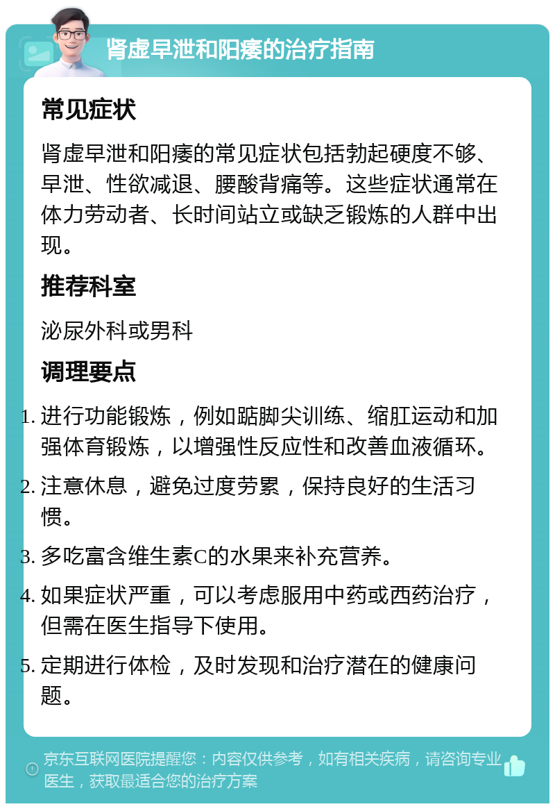 肾虚早泄和阳痿的治疗指南 常见症状 肾虚早泄和阳痿的常见症状包括勃起硬度不够、早泄、性欲减退、腰酸背痛等。这些症状通常在体力劳动者、长时间站立或缺乏锻炼的人群中出现。 推荐科室 泌尿外科或男科 调理要点 进行功能锻炼，例如踮脚尖训练、缩肛运动和加强体育锻炼，以增强性反应性和改善血液循环。 注意休息，避免过度劳累，保持良好的生活习惯。 多吃富含维生素C的水果来补充营养。 如果症状严重，可以考虑服用中药或西药治疗，但需在医生指导下使用。 定期进行体检，及时发现和治疗潜在的健康问题。