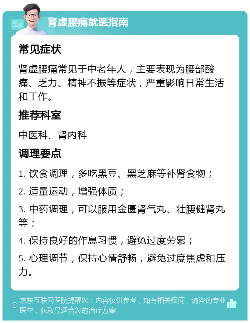 肾虚腰痛就医指南 常见症状 肾虚腰痛常见于中老年人，主要表现为腰部酸痛、乏力、精神不振等症状，严重影响日常生活和工作。 推荐科室 中医科、肾内科 调理要点 1. 饮食调理，多吃黑豆、黑芝麻等补肾食物； 2. 适量运动，增强体质； 3. 中药调理，可以服用金匮肾气丸、壮腰健肾丸等； 4. 保持良好的作息习惯，避免过度劳累； 5. 心理调节，保持心情舒畅，避免过度焦虑和压力。