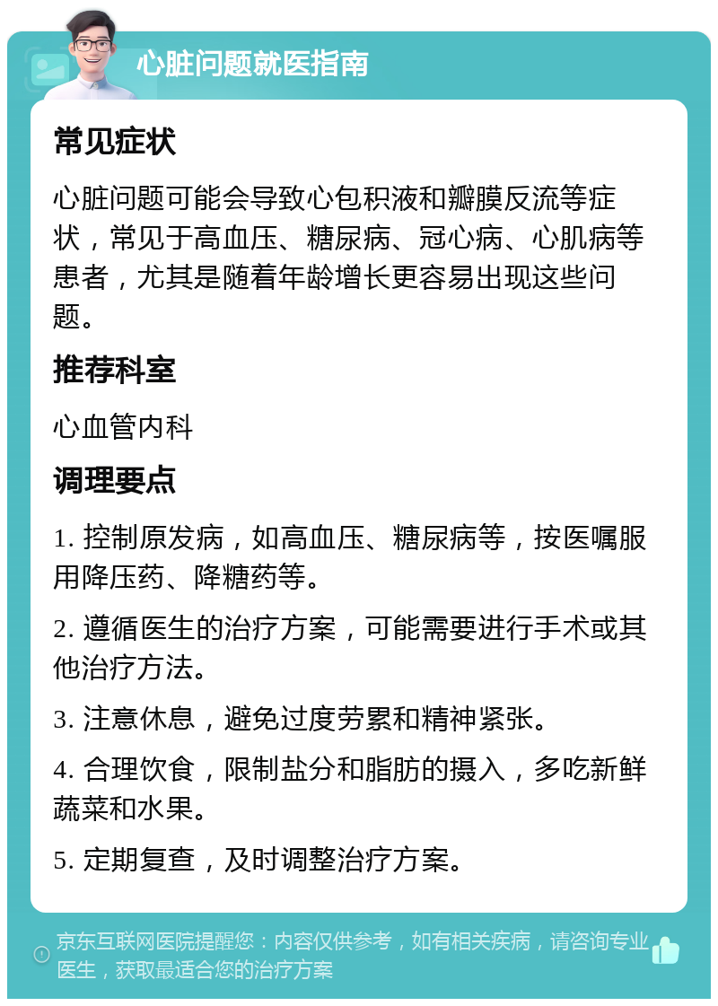 心脏问题就医指南 常见症状 心脏问题可能会导致心包积液和瓣膜反流等症状，常见于高血压、糖尿病、冠心病、心肌病等患者，尤其是随着年龄增长更容易出现这些问题。 推荐科室 心血管内科 调理要点 1. 控制原发病，如高血压、糖尿病等，按医嘱服用降压药、降糖药等。 2. 遵循医生的治疗方案，可能需要进行手术或其他治疗方法。 3. 注意休息，避免过度劳累和精神紧张。 4. 合理饮食，限制盐分和脂肪的摄入，多吃新鲜蔬菜和水果。 5. 定期复查，及时调整治疗方案。