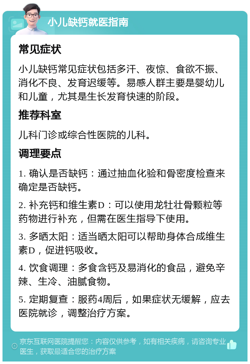 小儿缺钙就医指南 常见症状 小儿缺钙常见症状包括多汗、夜惊、食欲不振、消化不良、发育迟缓等。易感人群主要是婴幼儿和儿童，尤其是生长发育快速的阶段。 推荐科室 儿科门诊或综合性医院的儿科。 调理要点 1. 确认是否缺钙：通过抽血化验和骨密度检查来确定是否缺钙。 2. 补充钙和维生素D：可以使用龙牡壮骨颗粒等药物进行补充，但需在医生指导下使用。 3. 多晒太阳：适当晒太阳可以帮助身体合成维生素D，促进钙吸收。 4. 饮食调理：多食含钙及易消化的食品，避免辛辣、生冷、油腻食物。 5. 定期复查：服药4周后，如果症状无缓解，应去医院就诊，调整治疗方案。