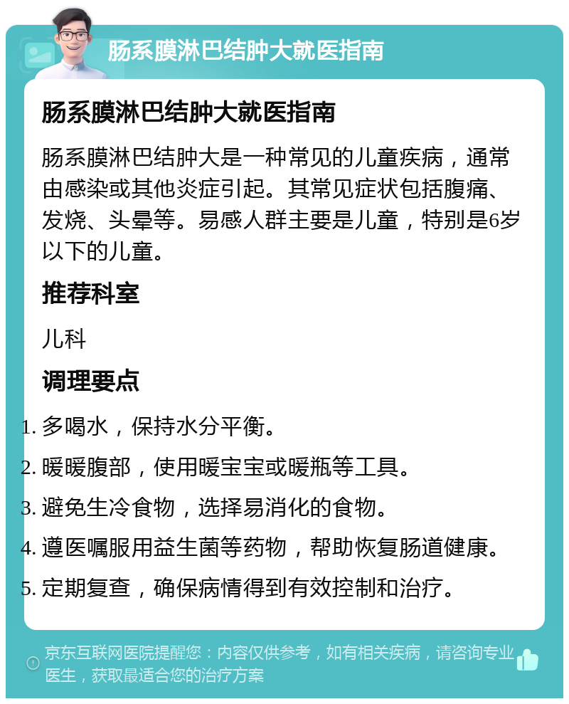 肠系膜淋巴结肿大就医指南 肠系膜淋巴结肿大就医指南 肠系膜淋巴结肿大是一种常见的儿童疾病，通常由感染或其他炎症引起。其常见症状包括腹痛、发烧、头晕等。易感人群主要是儿童，特别是6岁以下的儿童。 推荐科室 儿科 调理要点 多喝水，保持水分平衡。 暖暖腹部，使用暖宝宝或暖瓶等工具。 避免生冷食物，选择易消化的食物。 遵医嘱服用益生菌等药物，帮助恢复肠道健康。 定期复查，确保病情得到有效控制和治疗。