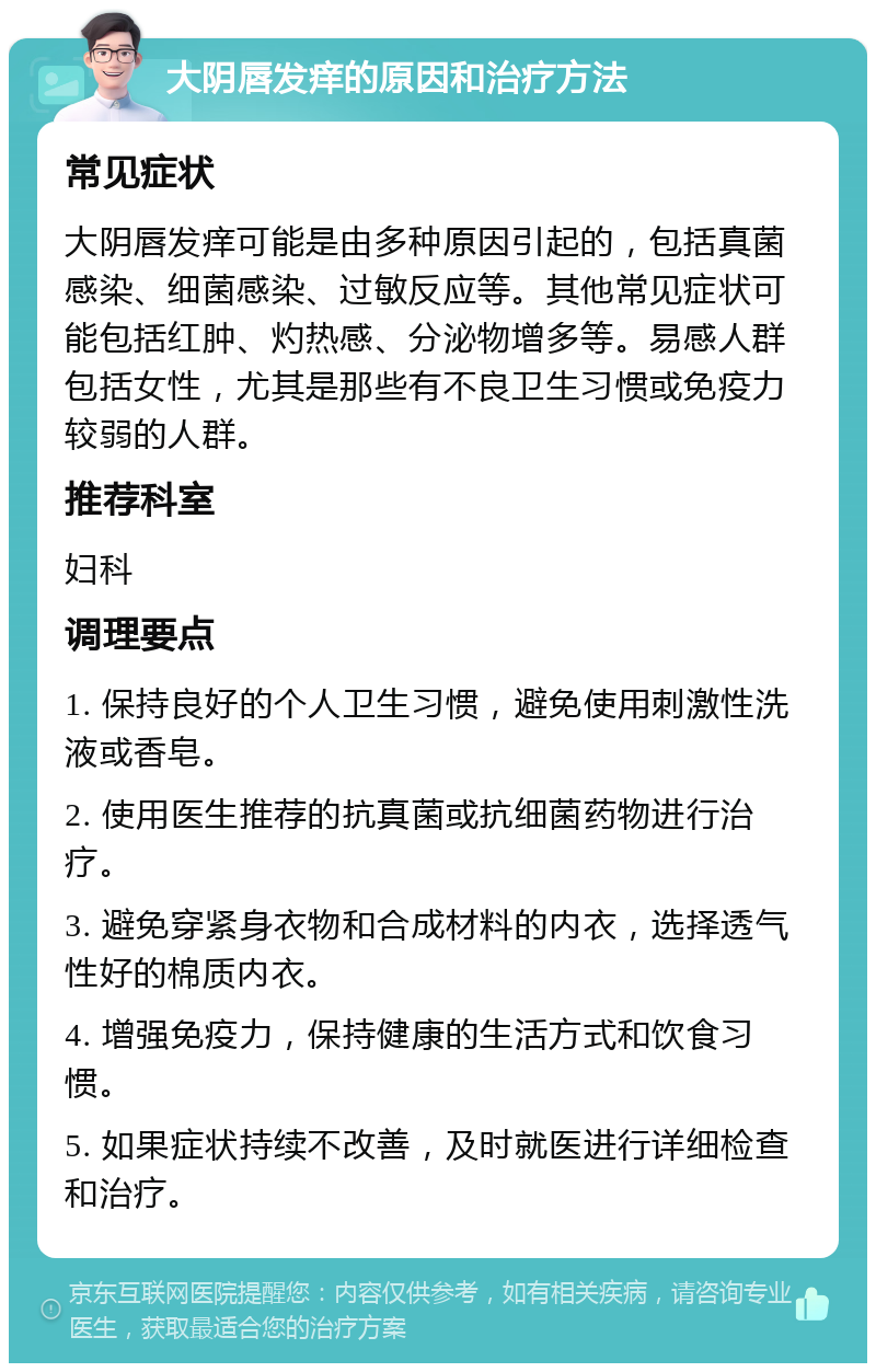 大阴唇发痒的原因和治疗方法 常见症状 大阴唇发痒可能是由多种原因引起的，包括真菌感染、细菌感染、过敏反应等。其他常见症状可能包括红肿、灼热感、分泌物增多等。易感人群包括女性，尤其是那些有不良卫生习惯或免疫力较弱的人群。 推荐科室 妇科 调理要点 1. 保持良好的个人卫生习惯，避免使用刺激性洗液或香皂。 2. 使用医生推荐的抗真菌或抗细菌药物进行治疗。 3. 避免穿紧身衣物和合成材料的内衣，选择透气性好的棉质内衣。 4. 增强免疫力，保持健康的生活方式和饮食习惯。 5. 如果症状持续不改善，及时就医进行详细检查和治疗。