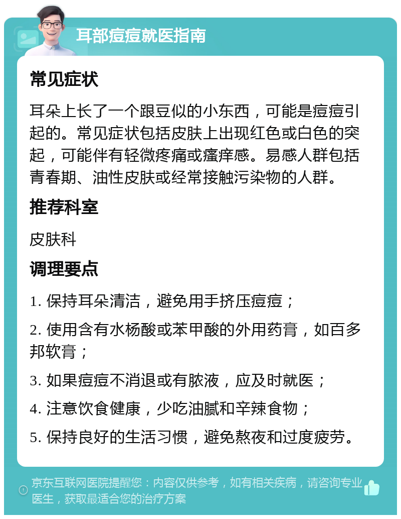 耳部痘痘就医指南 常见症状 耳朵上长了一个跟豆似的小东西，可能是痘痘引起的。常见症状包括皮肤上出现红色或白色的突起，可能伴有轻微疼痛或瘙痒感。易感人群包括青春期、油性皮肤或经常接触污染物的人群。 推荐科室 皮肤科 调理要点 1. 保持耳朵清洁，避免用手挤压痘痘； 2. 使用含有水杨酸或苯甲酸的外用药膏，如百多邦软膏； 3. 如果痘痘不消退或有脓液，应及时就医； 4. 注意饮食健康，少吃油腻和辛辣食物； 5. 保持良好的生活习惯，避免熬夜和过度疲劳。