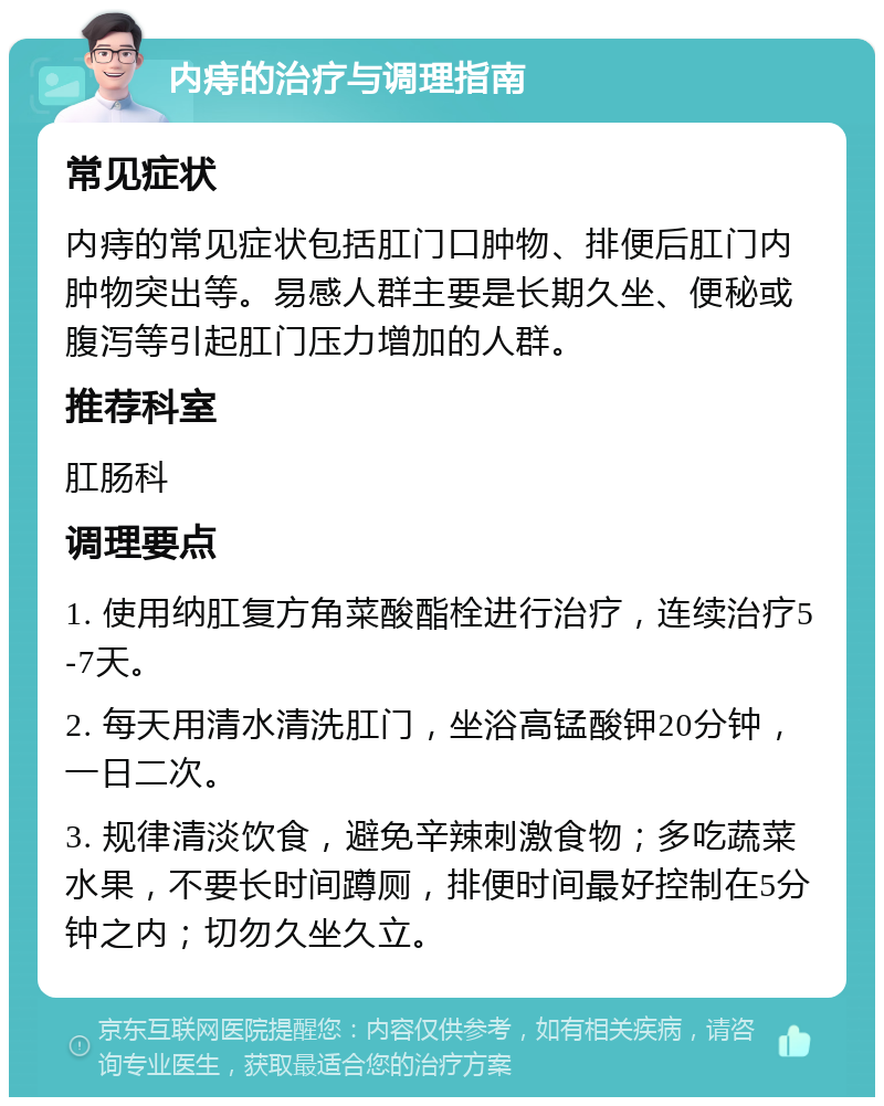 内痔的治疗与调理指南 常见症状 内痔的常见症状包括肛门口肿物、排便后肛门内肿物突出等。易感人群主要是长期久坐、便秘或腹泻等引起肛门压力增加的人群。 推荐科室 肛肠科 调理要点 1. 使用纳肛复方角菜酸酯栓进行治疗，连续治疗5-7天。 2. 每天用清水清洗肛门，坐浴高锰酸钾20分钟，一日二次。 3. 规律清淡饮食，避免辛辣刺激食物；多吃蔬菜水果，不要长时间蹲厕，排便时间最好控制在5分钟之内；切勿久坐久立。