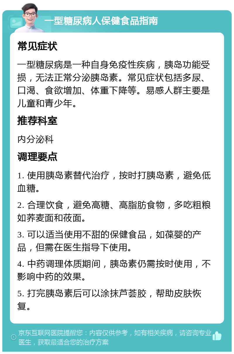 一型糖尿病人保健食品指南 常见症状 一型糖尿病是一种自身免疫性疾病，胰岛功能受损，无法正常分泌胰岛素。常见症状包括多尿、口渴、食欲增加、体重下降等。易感人群主要是儿童和青少年。 推荐科室 内分泌科 调理要点 1. 使用胰岛素替代治疗，按时打胰岛素，避免低血糖。 2. 合理饮食，避免高糖、高脂肪食物，多吃粗粮如荞麦面和莜面。 3. 可以适当使用不甜的保健食品，如葆婴的产品，但需在医生指导下使用。 4. 中药调理体质期间，胰岛素仍需按时使用，不影响中药的效果。 5. 打完胰岛素后可以涂抹芦荟胶，帮助皮肤恢复。