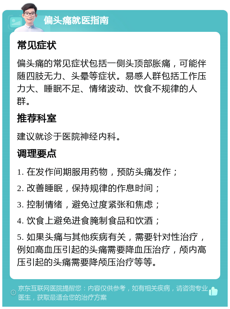 偏头痛就医指南 常见症状 偏头痛的常见症状包括一侧头顶部胀痛，可能伴随四肢无力、头晕等症状。易感人群包括工作压力大、睡眠不足、情绪波动、饮食不规律的人群。 推荐科室 建议就诊于医院神经内科。 调理要点 1. 在发作间期服用药物，预防头痛发作； 2. 改善睡眠，保持规律的作息时间； 3. 控制情绪，避免过度紧张和焦虑； 4. 饮食上避免进食腌制食品和饮酒； 5. 如果头痛与其他疾病有关，需要针对性治疗，例如高血压引起的头痛需要降血压治疗，颅内高压引起的头痛需要降颅压治疗等等。