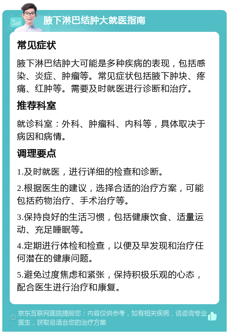 腋下淋巴结肿大就医指南 常见症状 腋下淋巴结肿大可能是多种疾病的表现，包括感染、炎症、肿瘤等。常见症状包括腋下肿块、疼痛、红肿等。需要及时就医进行诊断和治疗。 推荐科室 就诊科室：外科、肿瘤科、内科等，具体取决于病因和病情。 调理要点 1.及时就医，进行详细的检查和诊断。 2.根据医生的建议，选择合适的治疗方案，可能包括药物治疗、手术治疗等。 3.保持良好的生活习惯，包括健康饮食、适量运动、充足睡眠等。 4.定期进行体检和检查，以便及早发现和治疗任何潜在的健康问题。 5.避免过度焦虑和紧张，保持积极乐观的心态，配合医生进行治疗和康复。