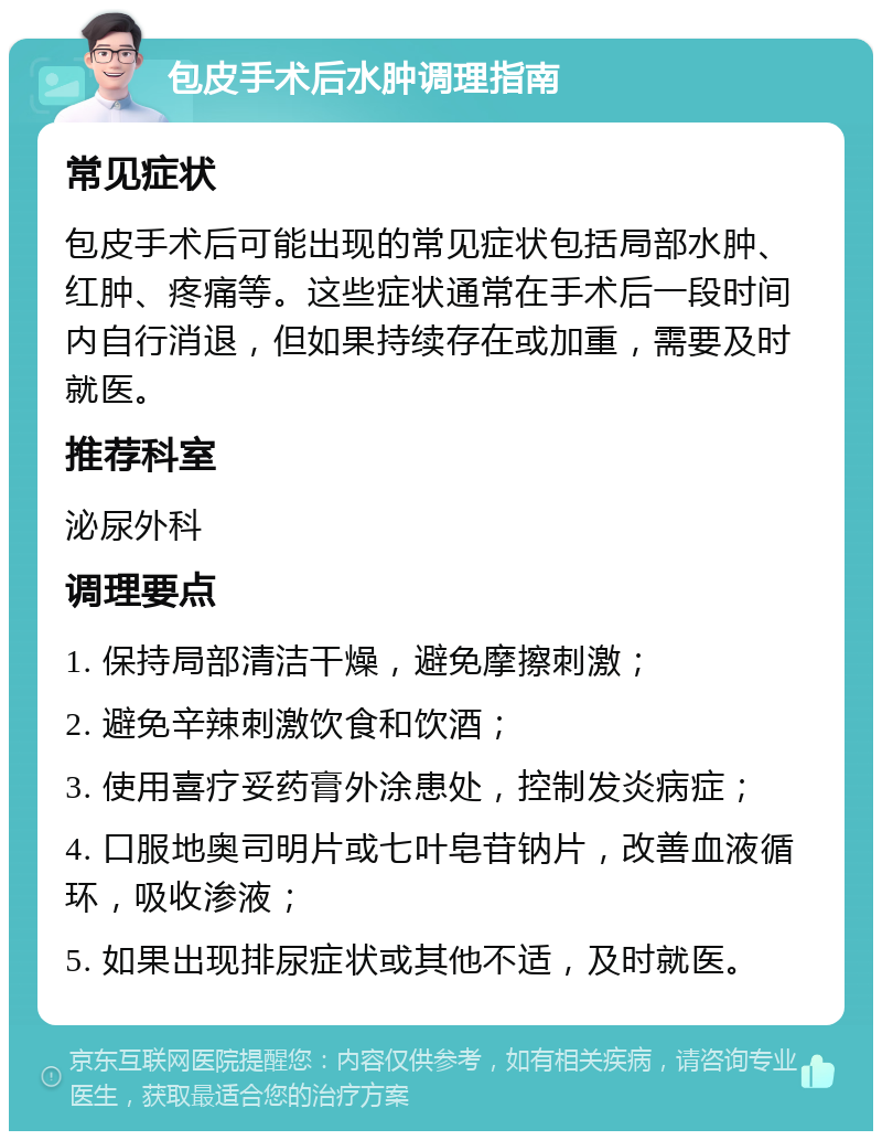 包皮手术后水肿调理指南 常见症状 包皮手术后可能出现的常见症状包括局部水肿、红肿、疼痛等。这些症状通常在手术后一段时间内自行消退，但如果持续存在或加重，需要及时就医。 推荐科室 泌尿外科 调理要点 1. 保持局部清洁干燥，避免摩擦刺激； 2. 避免辛辣刺激饮食和饮酒； 3. 使用喜疗妥药膏外涂患处，控制发炎病症； 4. 口服地奥司明片或七叶皂苷钠片，改善血液循环，吸收渗液； 5. 如果出现排尿症状或其他不适，及时就医。