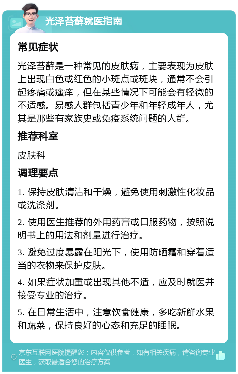 光泽苔藓就医指南 常见症状 光泽苔藓是一种常见的皮肤病，主要表现为皮肤上出现白色或红色的小斑点或斑块，通常不会引起疼痛或瘙痒，但在某些情况下可能会有轻微的不适感。易感人群包括青少年和年轻成年人，尤其是那些有家族史或免疫系统问题的人群。 推荐科室 皮肤科 调理要点 1. 保持皮肤清洁和干燥，避免使用刺激性化妆品或洗涤剂。 2. 使用医生推荐的外用药膏或口服药物，按照说明书上的用法和剂量进行治疗。 3. 避免过度暴露在阳光下，使用防晒霜和穿着适当的衣物来保护皮肤。 4. 如果症状加重或出现其他不适，应及时就医并接受专业的治疗。 5. 在日常生活中，注意饮食健康，多吃新鲜水果和蔬菜，保持良好的心态和充足的睡眠。