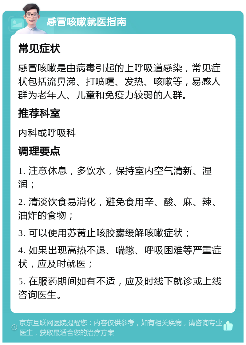 感冒咳嗽就医指南 常见症状 感冒咳嗽是由病毒引起的上呼吸道感染，常见症状包括流鼻涕、打喷嚏、发热、咳嗽等，易感人群为老年人、儿童和免疫力较弱的人群。 推荐科室 内科或呼吸科 调理要点 1. 注意休息，多饮水，保持室内空气清新、湿润； 2. 清淡饮食易消化，避免食用辛、酸、麻、辣、油炸的食物； 3. 可以使用苏黄止咳胶囊缓解咳嗽症状； 4. 如果出现高热不退、喘憋、呼吸困难等严重症状，应及时就医； 5. 在服药期间如有不适，应及时线下就诊或上线咨询医生。