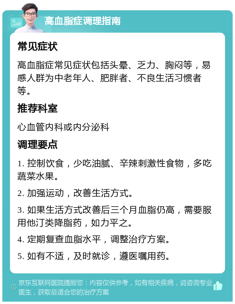 高血脂症调理指南 常见症状 高血脂症常见症状包括头晕、乏力、胸闷等，易感人群为中老年人、肥胖者、不良生活习惯者等。 推荐科室 心血管内科或内分泌科 调理要点 1. 控制饮食，少吃油腻、辛辣刺激性食物，多吃蔬菜水果。 2. 加强运动，改善生活方式。 3. 如果生活方式改善后三个月血脂仍高，需要服用他汀类降脂药，如力平之。 4. 定期复查血脂水平，调整治疗方案。 5. 如有不适，及时就诊，遵医嘱用药。