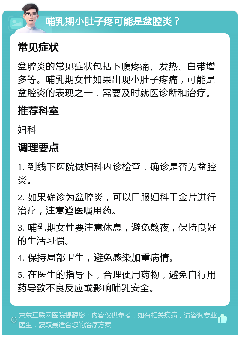 哺乳期小肚子疼可能是盆腔炎？ 常见症状 盆腔炎的常见症状包括下腹疼痛、发热、白带增多等。哺乳期女性如果出现小肚子疼痛，可能是盆腔炎的表现之一，需要及时就医诊断和治疗。 推荐科室 妇科 调理要点 1. 到线下医院做妇科内诊检查，确诊是否为盆腔炎。 2. 如果确诊为盆腔炎，可以口服妇科千金片进行治疗，注意遵医嘱用药。 3. 哺乳期女性要注意休息，避免熬夜，保持良好的生活习惯。 4. 保持局部卫生，避免感染加重病情。 5. 在医生的指导下，合理使用药物，避免自行用药导致不良反应或影响哺乳安全。