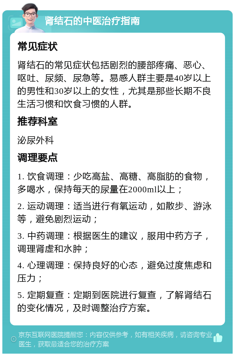 肾结石的中医治疗指南 常见症状 肾结石的常见症状包括剧烈的腰部疼痛、恶心、呕吐、尿频、尿急等。易感人群主要是40岁以上的男性和30岁以上的女性，尤其是那些长期不良生活习惯和饮食习惯的人群。 推荐科室 泌尿外科 调理要点 1. 饮食调理：少吃高盐、高糖、高脂肪的食物，多喝水，保持每天的尿量在2000ml以上； 2. 运动调理：适当进行有氧运动，如散步、游泳等，避免剧烈运动； 3. 中药调理：根据医生的建议，服用中药方子，调理肾虚和水肿； 4. 心理调理：保持良好的心态，避免过度焦虑和压力； 5. 定期复查：定期到医院进行复查，了解肾结石的变化情况，及时调整治疗方案。