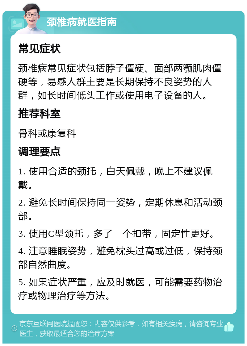 颈椎病就医指南 常见症状 颈椎病常见症状包括脖子僵硬、面部两颚肌肉僵硬等，易感人群主要是长期保持不良姿势的人群，如长时间低头工作或使用电子设备的人。 推荐科室 骨科或康复科 调理要点 1. 使用合适的颈托，白天佩戴，晚上不建议佩戴。 2. 避免长时间保持同一姿势，定期休息和活动颈部。 3. 使用C型颈托，多了一个扣带，固定性更好。 4. 注意睡眠姿势，避免枕头过高或过低，保持颈部自然曲度。 5. 如果症状严重，应及时就医，可能需要药物治疗或物理治疗等方法。