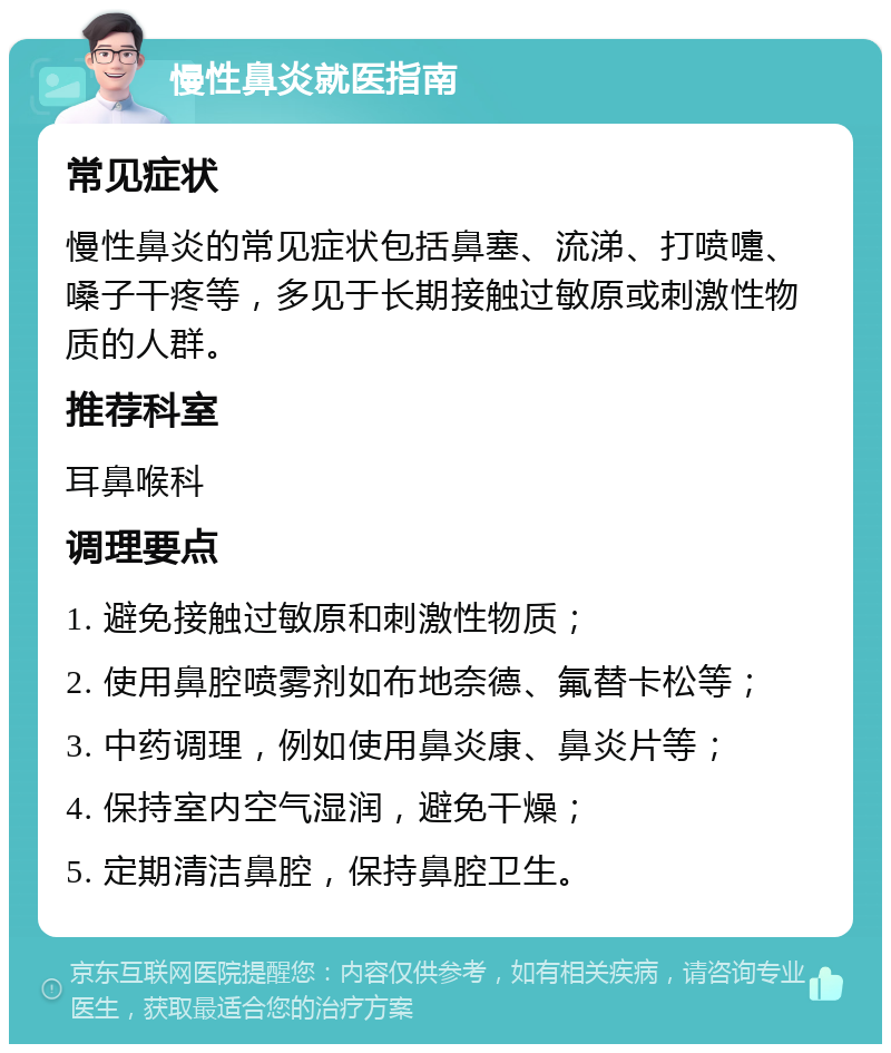 慢性鼻炎就医指南 常见症状 慢性鼻炎的常见症状包括鼻塞、流涕、打喷嚏、嗓子干疼等，多见于长期接触过敏原或刺激性物质的人群。 推荐科室 耳鼻喉科 调理要点 1. 避免接触过敏原和刺激性物质； 2. 使用鼻腔喷雾剂如布地奈德、氟替卡松等； 3. 中药调理，例如使用鼻炎康、鼻炎片等； 4. 保持室内空气湿润，避免干燥； 5. 定期清洁鼻腔，保持鼻腔卫生。