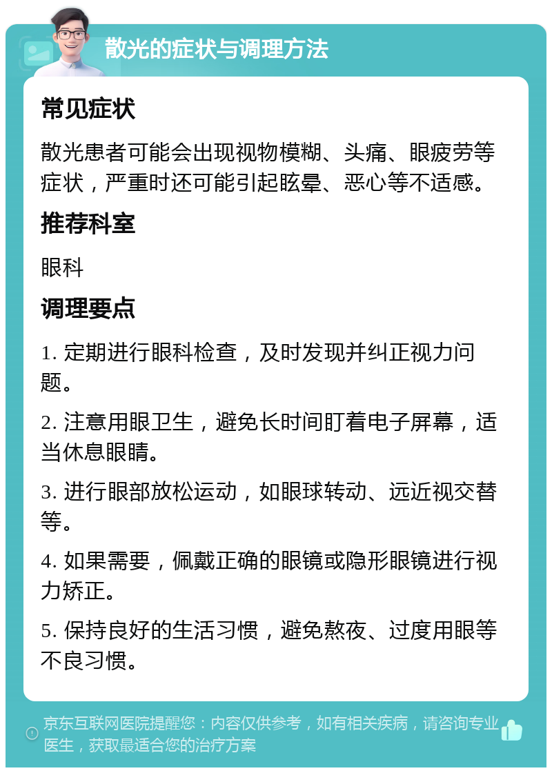 散光的症状与调理方法 常见症状 散光患者可能会出现视物模糊、头痛、眼疲劳等症状，严重时还可能引起眩晕、恶心等不适感。 推荐科室 眼科 调理要点 1. 定期进行眼科检查，及时发现并纠正视力问题。 2. 注意用眼卫生，避免长时间盯着电子屏幕，适当休息眼睛。 3. 进行眼部放松运动，如眼球转动、远近视交替等。 4. 如果需要，佩戴正确的眼镜或隐形眼镜进行视力矫正。 5. 保持良好的生活习惯，避免熬夜、过度用眼等不良习惯。