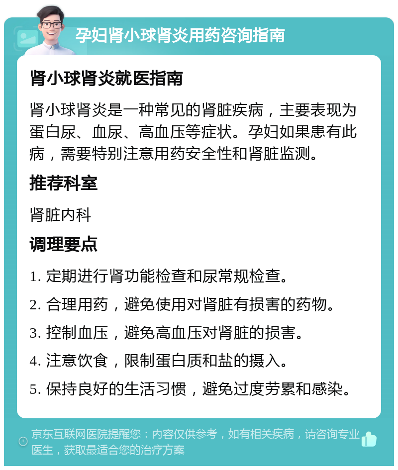 孕妇肾小球肾炎用药咨询指南 肾小球肾炎就医指南 肾小球肾炎是一种常见的肾脏疾病，主要表现为蛋白尿、血尿、高血压等症状。孕妇如果患有此病，需要特别注意用药安全性和肾脏监测。 推荐科室 肾脏内科 调理要点 1. 定期进行肾功能检查和尿常规检查。 2. 合理用药，避免使用对肾脏有损害的药物。 3. 控制血压，避免高血压对肾脏的损害。 4. 注意饮食，限制蛋白质和盐的摄入。 5. 保持良好的生活习惯，避免过度劳累和感染。