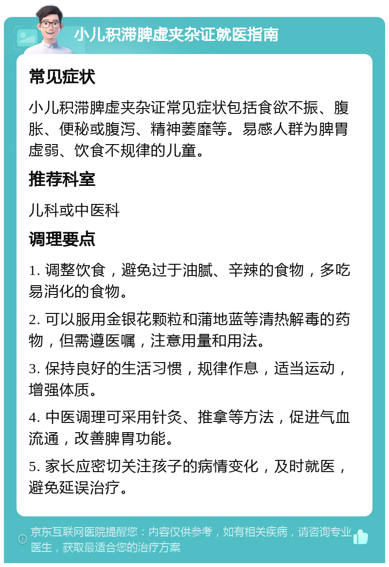 小儿积滞脾虚夹杂证就医指南 常见症状 小儿积滞脾虚夹杂证常见症状包括食欲不振、腹胀、便秘或腹泻、精神萎靡等。易感人群为脾胃虚弱、饮食不规律的儿童。 推荐科室 儿科或中医科 调理要点 1. 调整饮食，避免过于油腻、辛辣的食物，多吃易消化的食物。 2. 可以服用金银花颗粒和蒲地蓝等清热解毒的药物，但需遵医嘱，注意用量和用法。 3. 保持良好的生活习惯，规律作息，适当运动，增强体质。 4. 中医调理可采用针灸、推拿等方法，促进气血流通，改善脾胃功能。 5. 家长应密切关注孩子的病情变化，及时就医，避免延误治疗。