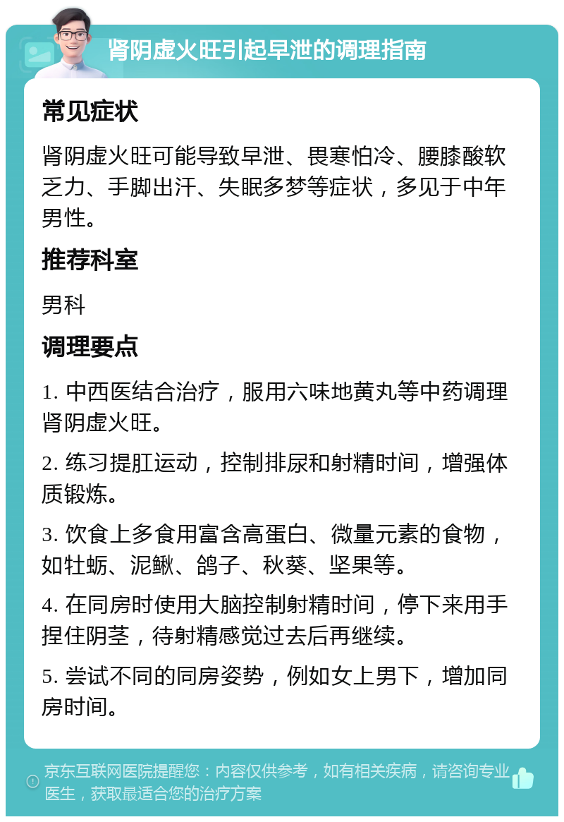 肾阴虚火旺引起早泄的调理指南 常见症状 肾阴虚火旺可能导致早泄、畏寒怕冷、腰膝酸软乏力、手脚出汗、失眠多梦等症状，多见于中年男性。 推荐科室 男科 调理要点 1. 中西医结合治疗，服用六味地黄丸等中药调理肾阴虚火旺。 2. 练习提肛运动，控制排尿和射精时间，增强体质锻炼。 3. 饮食上多食用富含高蛋白、微量元素的食物，如牡蛎、泥鳅、鸽子、秋葵、坚果等。 4. 在同房时使用大脑控制射精时间，停下来用手捏住阴茎，待射精感觉过去后再继续。 5. 尝试不同的同房姿势，例如女上男下，增加同房时间。