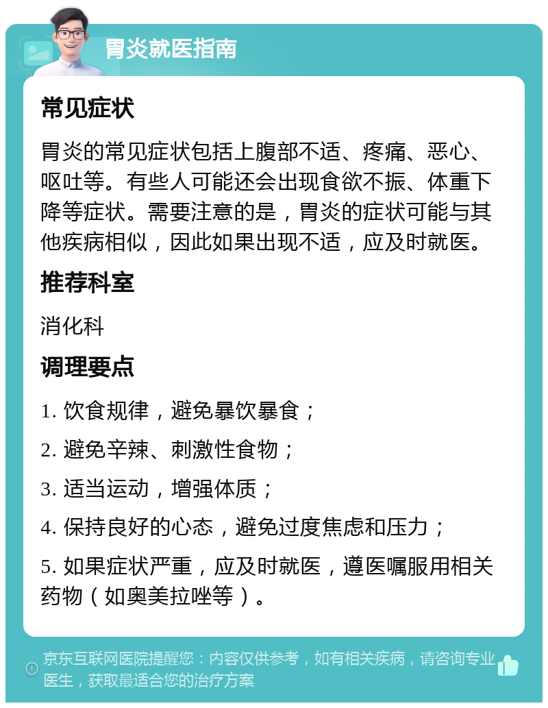 胃炎就医指南 常见症状 胃炎的常见症状包括上腹部不适、疼痛、恶心、呕吐等。有些人可能还会出现食欲不振、体重下降等症状。需要注意的是，胃炎的症状可能与其他疾病相似，因此如果出现不适，应及时就医。 推荐科室 消化科 调理要点 1. 饮食规律，避免暴饮暴食； 2. 避免辛辣、刺激性食物； 3. 适当运动，增强体质； 4. 保持良好的心态，避免过度焦虑和压力； 5. 如果症状严重，应及时就医，遵医嘱服用相关药物（如奥美拉唑等）。