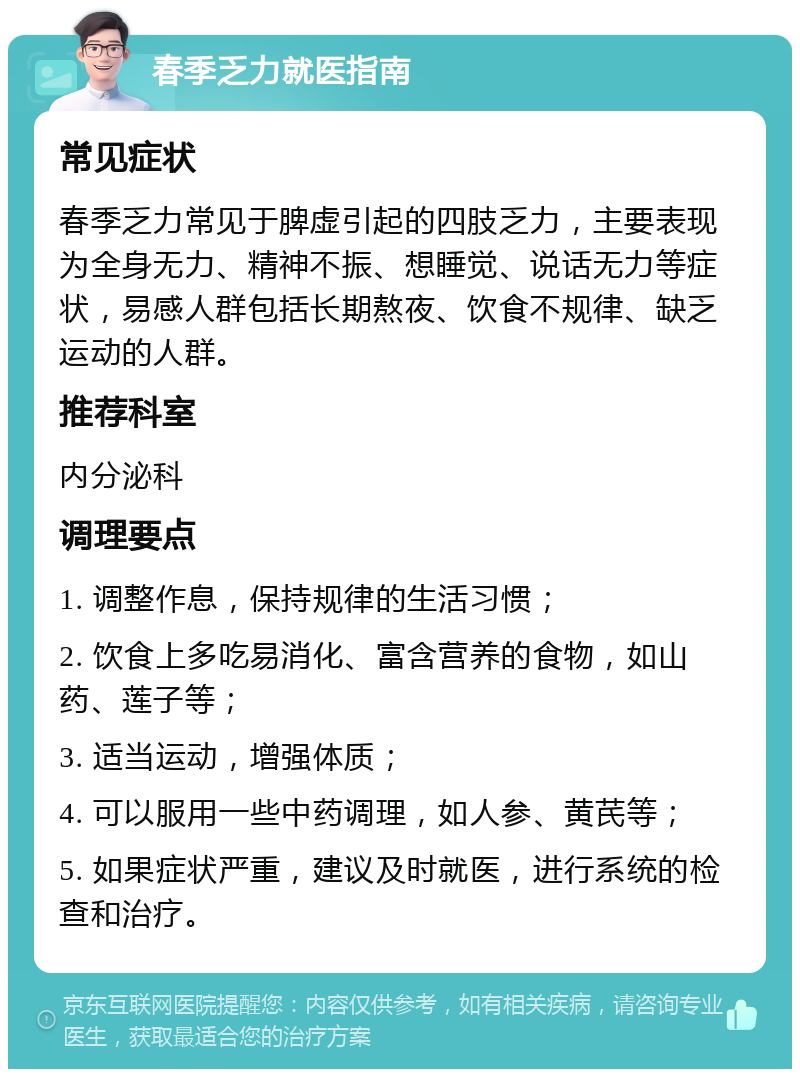 春季乏力就医指南 常见症状 春季乏力常见于脾虚引起的四肢乏力，主要表现为全身无力、精神不振、想睡觉、说话无力等症状，易感人群包括长期熬夜、饮食不规律、缺乏运动的人群。 推荐科室 内分泌科 调理要点 1. 调整作息，保持规律的生活习惯； 2. 饮食上多吃易消化、富含营养的食物，如山药、莲子等； 3. 适当运动，增强体质； 4. 可以服用一些中药调理，如人参、黄芪等； 5. 如果症状严重，建议及时就医，进行系统的检查和治疗。