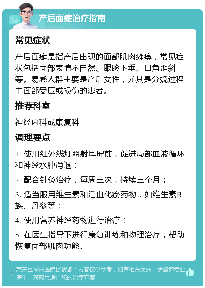 产后面瘫治疗指南 常见症状 产后面瘫是指产后出现的面部肌肉瘫痪，常见症状包括面部表情不自然、眼睑下垂、口角歪斜等。易感人群主要是产后女性，尤其是分娩过程中面部受压或损伤的患者。 推荐科室 神经内科或康复科 调理要点 1. 使用红外线灯照射耳屏前，促进局部血液循环和神经水肿消退； 2. 配合针灸治疗，每周三次，持续三个月； 3. 适当服用维生素和活血化瘀药物，如维生素B族、丹参等； 4. 使用营养神经药物进行治疗； 5. 在医生指导下进行康复训练和物理治疗，帮助恢复面部肌肉功能。