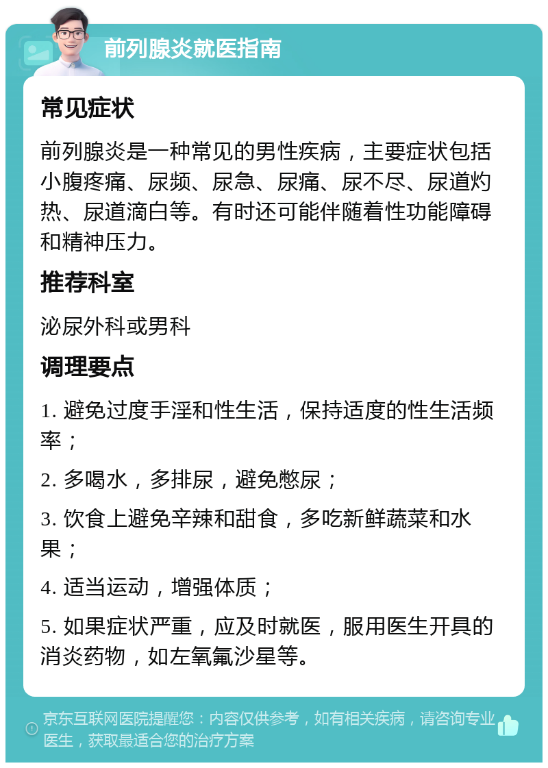 前列腺炎就医指南 常见症状 前列腺炎是一种常见的男性疾病，主要症状包括小腹疼痛、尿频、尿急、尿痛、尿不尽、尿道灼热、尿道滴白等。有时还可能伴随着性功能障碍和精神压力。 推荐科室 泌尿外科或男科 调理要点 1. 避免过度手淫和性生活，保持适度的性生活频率； 2. 多喝水，多排尿，避免憋尿； 3. 饮食上避免辛辣和甜食，多吃新鲜蔬菜和水果； 4. 适当运动，增强体质； 5. 如果症状严重，应及时就医，服用医生开具的消炎药物，如左氧氟沙星等。