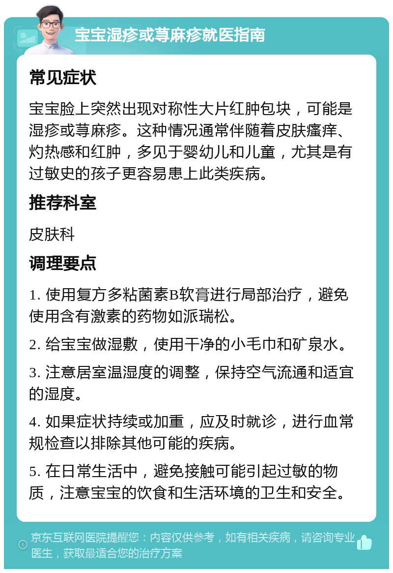 宝宝湿疹或荨麻疹就医指南 常见症状 宝宝脸上突然出现对称性大片红肿包块，可能是湿疹或荨麻疹。这种情况通常伴随着皮肤瘙痒、灼热感和红肿，多见于婴幼儿和儿童，尤其是有过敏史的孩子更容易患上此类疾病。 推荐科室 皮肤科 调理要点 1. 使用复方多粘菌素B软膏进行局部治疗，避免使用含有激素的药物如派瑞松。 2. 给宝宝做湿敷，使用干净的小毛巾和矿泉水。 3. 注意居室温湿度的调整，保持空气流通和适宜的湿度。 4. 如果症状持续或加重，应及时就诊，进行血常规检查以排除其他可能的疾病。 5. 在日常生活中，避免接触可能引起过敏的物质，注意宝宝的饮食和生活环境的卫生和安全。