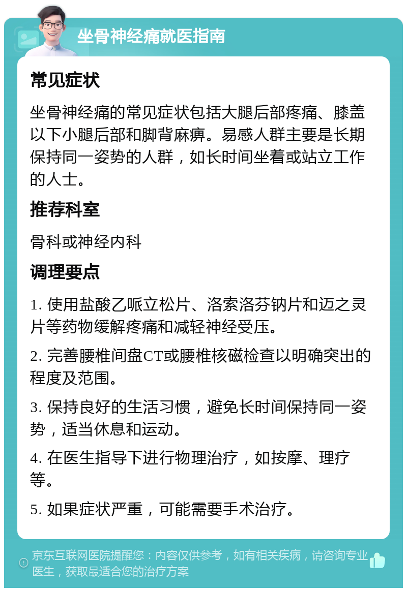 坐骨神经痛就医指南 常见症状 坐骨神经痛的常见症状包括大腿后部疼痛、膝盖以下小腿后部和脚背麻痹。易感人群主要是长期保持同一姿势的人群，如长时间坐着或站立工作的人士。 推荐科室 骨科或神经内科 调理要点 1. 使用盐酸乙哌立松片、洛索洛芬钠片和迈之灵片等药物缓解疼痛和减轻神经受压。 2. 完善腰椎间盘CT或腰椎核磁检查以明确突出的程度及范围。 3. 保持良好的生活习惯，避免长时间保持同一姿势，适当休息和运动。 4. 在医生指导下进行物理治疗，如按摩、理疗等。 5. 如果症状严重，可能需要手术治疗。