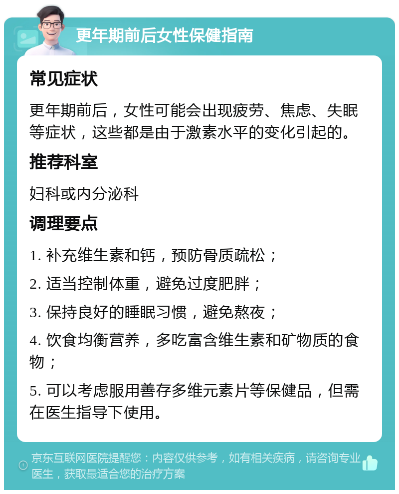 更年期前后女性保健指南 常见症状 更年期前后，女性可能会出现疲劳、焦虑、失眠等症状，这些都是由于激素水平的变化引起的。 推荐科室 妇科或内分泌科 调理要点 1. 补充维生素和钙，预防骨质疏松； 2. 适当控制体重，避免过度肥胖； 3. 保持良好的睡眠习惯，避免熬夜； 4. 饮食均衡营养，多吃富含维生素和矿物质的食物； 5. 可以考虑服用善存多维元素片等保健品，但需在医生指导下使用。