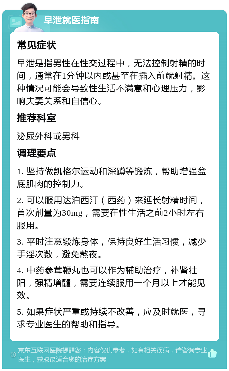 早泄就医指南 常见症状 早泄是指男性在性交过程中，无法控制射精的时间，通常在1分钟以内或甚至在插入前就射精。这种情况可能会导致性生活不满意和心理压力，影响夫妻关系和自信心。 推荐科室 泌尿外科或男科 调理要点 1. 坚持做凯格尔运动和深蹲等锻炼，帮助增强盆底肌肉的控制力。 2. 可以服用达泊西汀（西药）来延长射精时间，首次剂量为30mg，需要在性生活之前2小时左右服用。 3. 平时注意锻炼身体，保持良好生活习惯，减少手淫次数，避免熬夜。 4. 中药参茸鞭丸也可以作为辅助治疗，补肾壮阳，强精增髓，需要连续服用一个月以上才能见效。 5. 如果症状严重或持续不改善，应及时就医，寻求专业医生的帮助和指导。