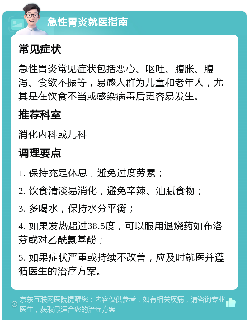 急性胃炎就医指南 常见症状 急性胃炎常见症状包括恶心、呕吐、腹胀、腹泻、食欲不振等，易感人群为儿童和老年人，尤其是在饮食不当或感染病毒后更容易发生。 推荐科室 消化内科或儿科 调理要点 1. 保持充足休息，避免过度劳累； 2. 饮食清淡易消化，避免辛辣、油腻食物； 3. 多喝水，保持水分平衡； 4. 如果发热超过38.5度，可以服用退烧药如布洛芬或对乙酰氨基酚； 5. 如果症状严重或持续不改善，应及时就医并遵循医生的治疗方案。