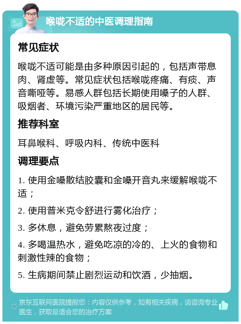 喉咙不适的中医调理指南 常见症状 喉咙不适可能是由多种原因引起的，包括声带息肉、肾虚等。常见症状包括喉咙疼痛、有痰、声音嘶哑等。易感人群包括长期使用嗓子的人群、吸烟者、环境污染严重地区的居民等。 推荐科室 耳鼻喉科、呼吸内科、传统中医科 调理要点 1. 使用金嗓散结胶囊和金嗓开音丸来缓解喉咙不适； 2. 使用普米克令舒进行雾化治疗； 3. 多休息，避免劳累熬夜过度； 4. 多喝温热水，避免吃凉的冷的、上火的食物和刺激性辣的食物； 5. 生病期间禁止剧烈运动和饮酒，少抽烟。