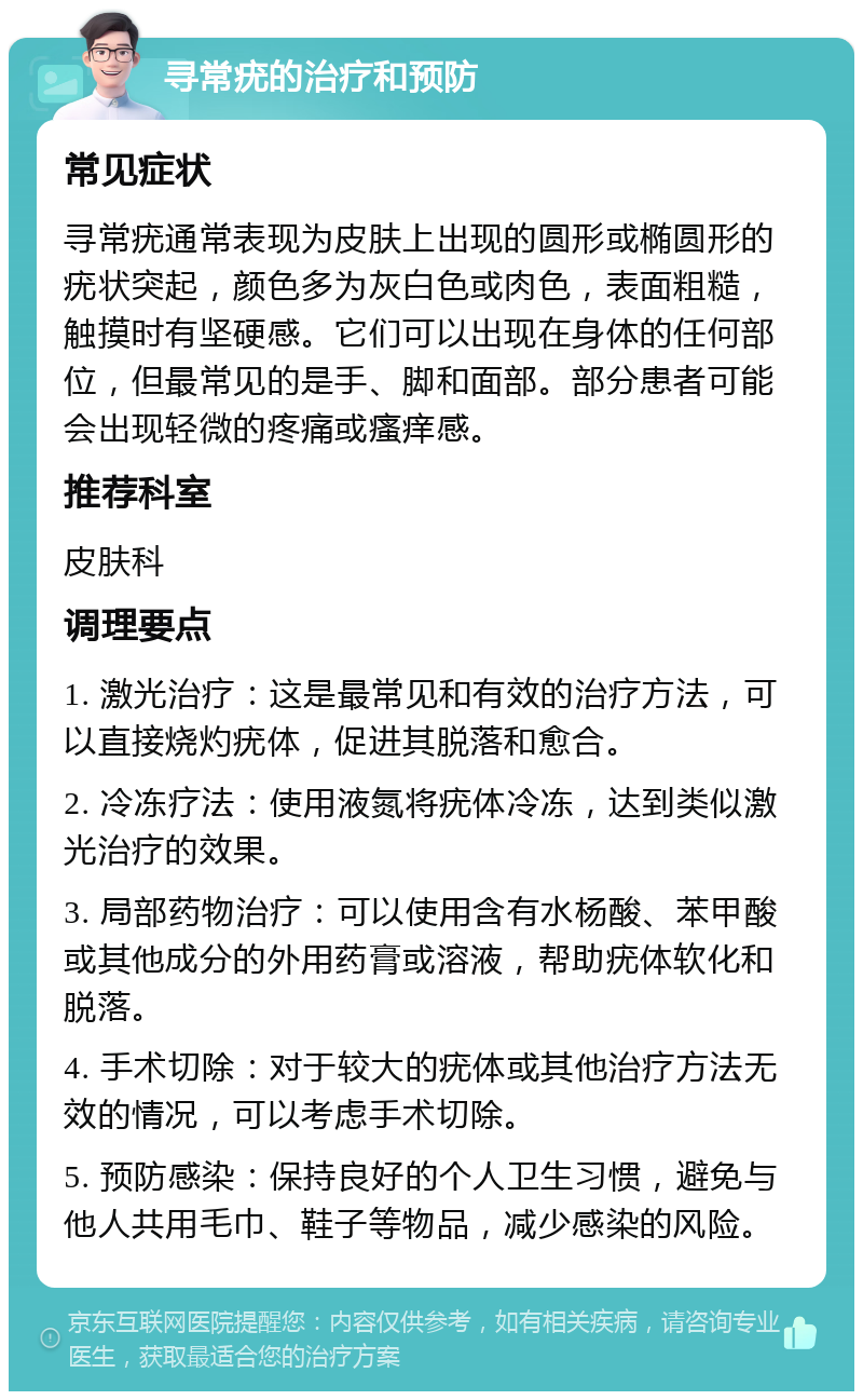 寻常疣的治疗和预防 常见症状 寻常疣通常表现为皮肤上出现的圆形或椭圆形的疣状突起，颜色多为灰白色或肉色，表面粗糙，触摸时有坚硬感。它们可以出现在身体的任何部位，但最常见的是手、脚和面部。部分患者可能会出现轻微的疼痛或瘙痒感。 推荐科室 皮肤科 调理要点 1. 激光治疗：这是最常见和有效的治疗方法，可以直接烧灼疣体，促进其脱落和愈合。 2. 冷冻疗法：使用液氮将疣体冷冻，达到类似激光治疗的效果。 3. 局部药物治疗：可以使用含有水杨酸、苯甲酸或其他成分的外用药膏或溶液，帮助疣体软化和脱落。 4. 手术切除：对于较大的疣体或其他治疗方法无效的情况，可以考虑手术切除。 5. 预防感染：保持良好的个人卫生习惯，避免与他人共用毛巾、鞋子等物品，减少感染的风险。