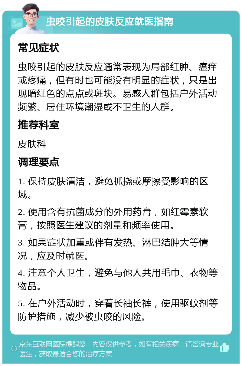 虫咬引起的皮肤反应就医指南 常见症状 虫咬引起的皮肤反应通常表现为局部红肿、瘙痒或疼痛，但有时也可能没有明显的症状，只是出现暗红色的点点或斑块。易感人群包括户外活动频繁、居住环境潮湿或不卫生的人群。 推荐科室 皮肤科 调理要点 1. 保持皮肤清洁，避免抓挠或摩擦受影响的区域。 2. 使用含有抗菌成分的外用药膏，如红霉素软膏，按照医生建议的剂量和频率使用。 3. 如果症状加重或伴有发热、淋巴结肿大等情况，应及时就医。 4. 注意个人卫生，避免与他人共用毛巾、衣物等物品。 5. 在户外活动时，穿着长袖长裤，使用驱蚊剂等防护措施，减少被虫咬的风险。