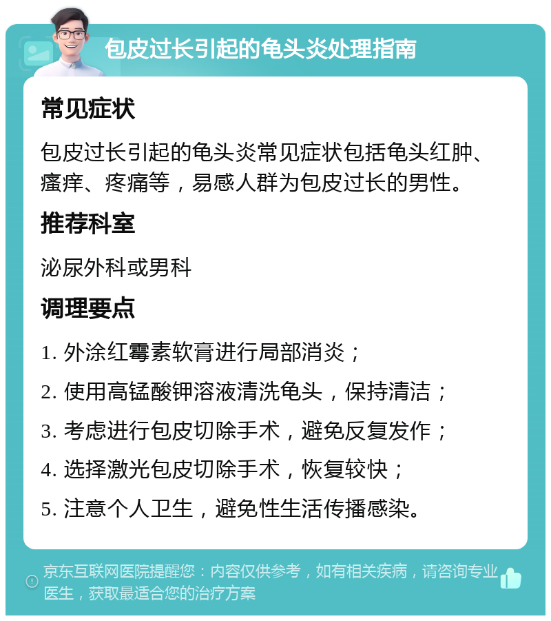 包皮过长引起的龟头炎处理指南 常见症状 包皮过长引起的龟头炎常见症状包括龟头红肿、瘙痒、疼痛等，易感人群为包皮过长的男性。 推荐科室 泌尿外科或男科 调理要点 1. 外涂红霉素软膏进行局部消炎； 2. 使用高锰酸钾溶液清洗龟头，保持清洁； 3. 考虑进行包皮切除手术，避免反复发作； 4. 选择激光包皮切除手术，恢复较快； 5. 注意个人卫生，避免性生活传播感染。