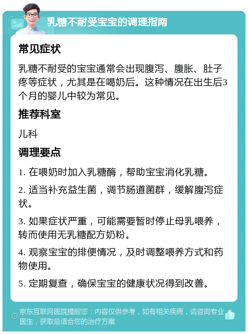 乳糖不耐受宝宝的调理指南 常见症状 乳糖不耐受的宝宝通常会出现腹泻、腹胀、肚子疼等症状，尤其是在喝奶后。这种情况在出生后3个月的婴儿中较为常见。 推荐科室 儿科 调理要点 1. 在喂奶时加入乳糖酶，帮助宝宝消化乳糖。 2. 适当补充益生菌，调节肠道菌群，缓解腹泻症状。 3. 如果症状严重，可能需要暂时停止母乳喂养，转而使用无乳糖配方奶粉。 4. 观察宝宝的排便情况，及时调整喂养方式和药物使用。 5. 定期复查，确保宝宝的健康状况得到改善。