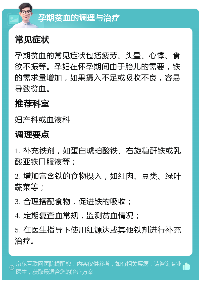 孕期贫血的调理与治疗 常见症状 孕期贫血的常见症状包括疲劳、头晕、心悸、食欲不振等。孕妇在怀孕期间由于胎儿的需要，铁的需求量增加，如果摄入不足或吸收不良，容易导致贫血。 推荐科室 妇产科或血液科 调理要点 1. 补充铁剂，如蛋白琥珀酸铁、右旋糖酐铁或乳酸亚铁口服液等； 2. 增加富含铁的食物摄入，如红肉、豆类、绿叶蔬菜等； 3. 合理搭配食物，促进铁的吸收； 4. 定期复查血常规，监测贫血情况； 5. 在医生指导下使用红源达或其他铁剂进行补充治疗。