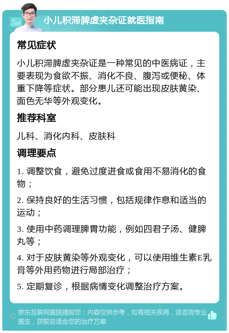 小儿积滞脾虚夹杂证就医指南 常见症状 小儿积滞脾虚夹杂证是一种常见的中医病证，主要表现为食欲不振、消化不良、腹泻或便秘、体重下降等症状。部分患儿还可能出现皮肤黄染、面色无华等外观变化。 推荐科室 儿科、消化内科、皮肤科 调理要点 1. 调整饮食，避免过度进食或食用不易消化的食物； 2. 保持良好的生活习惯，包括规律作息和适当的运动； 3. 使用中药调理脾胃功能，例如四君子汤、健脾丸等； 4. 对于皮肤黄染等外观变化，可以使用维生素E乳膏等外用药物进行局部治疗； 5. 定期复诊，根据病情变化调整治疗方案。