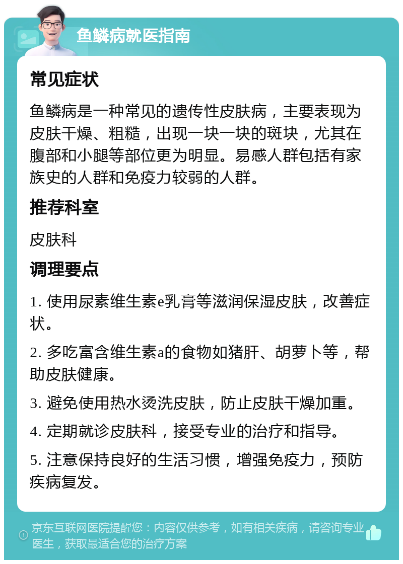 鱼鳞病就医指南 常见症状 鱼鳞病是一种常见的遗传性皮肤病，主要表现为皮肤干燥、粗糙，出现一块一块的斑块，尤其在腹部和小腿等部位更为明显。易感人群包括有家族史的人群和免疫力较弱的人群。 推荐科室 皮肤科 调理要点 1. 使用尿素维生素e乳膏等滋润保湿皮肤，改善症状。 2. 多吃富含维生素a的食物如猪肝、胡萝卜等，帮助皮肤健康。 3. 避免使用热水烫洗皮肤，防止皮肤干燥加重。 4. 定期就诊皮肤科，接受专业的治疗和指导。 5. 注意保持良好的生活习惯，增强免疫力，预防疾病复发。