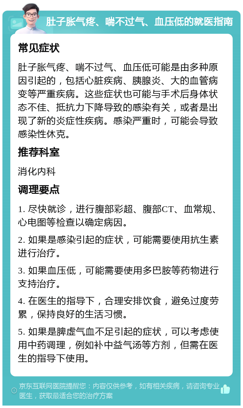 肚子胀气疼、喘不过气、血压低的就医指南 常见症状 肚子胀气疼、喘不过气、血压低可能是由多种原因引起的，包括心脏疾病、胰腺炎、大的血管病变等严重疾病。这些症状也可能与手术后身体状态不佳、抵抗力下降导致的感染有关，或者是出现了新的炎症性疾病。感染严重时，可能会导致感染性休克。 推荐科室 消化内科 调理要点 1. 尽快就诊，进行腹部彩超、腹部CT、血常规、心电图等检查以确定病因。 2. 如果是感染引起的症状，可能需要使用抗生素进行治疗。 3. 如果血压低，可能需要使用多巴胺等药物进行支持治疗。 4. 在医生的指导下，合理安排饮食，避免过度劳累，保持良好的生活习惯。 5. 如果是脾虚气血不足引起的症状，可以考虑使用中药调理，例如补中益气汤等方剂，但需在医生的指导下使用。