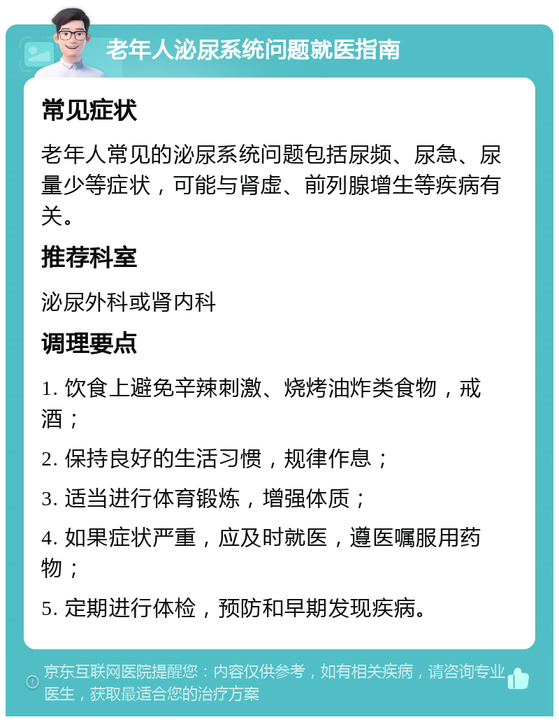 老年人泌尿系统问题就医指南 常见症状 老年人常见的泌尿系统问题包括尿频、尿急、尿量少等症状，可能与肾虚、前列腺增生等疾病有关。 推荐科室 泌尿外科或肾内科 调理要点 1. 饮食上避免辛辣刺激、烧烤油炸类食物，戒酒； 2. 保持良好的生活习惯，规律作息； 3. 适当进行体育锻炼，增强体质； 4. 如果症状严重，应及时就医，遵医嘱服用药物； 5. 定期进行体检，预防和早期发现疾病。