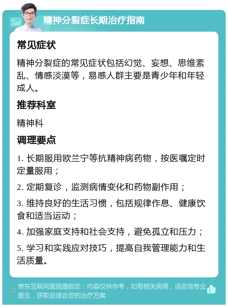 精神分裂症长期治疗指南 常见症状 精神分裂症的常见症状包括幻觉、妄想、思维紊乱、情感淡漠等，易感人群主要是青少年和年轻成人。 推荐科室 精神科 调理要点 1. 长期服用欧兰宁等抗精神病药物，按医嘱定时定量服用； 2. 定期复诊，监测病情变化和药物副作用； 3. 维持良好的生活习惯，包括规律作息、健康饮食和适当运动； 4. 加强家庭支持和社会支持，避免孤立和压力； 5. 学习和实践应对技巧，提高自我管理能力和生活质量。