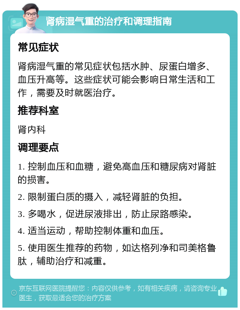 肾病湿气重的治疗和调理指南 常见症状 肾病湿气重的常见症状包括水肿、尿蛋白增多、血压升高等。这些症状可能会影响日常生活和工作，需要及时就医治疗。 推荐科室 肾内科 调理要点 1. 控制血压和血糖，避免高血压和糖尿病对肾脏的损害。 2. 限制蛋白质的摄入，减轻肾脏的负担。 3. 多喝水，促进尿液排出，防止尿路感染。 4. 适当运动，帮助控制体重和血压。 5. 使用医生推荐的药物，如达格列净和司美格鲁肽，辅助治疗和减重。