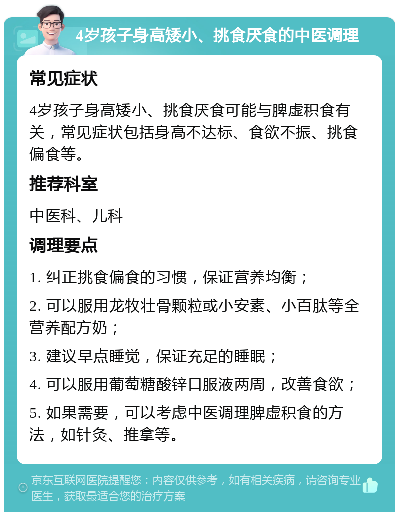 4岁孩子身高矮小、挑食厌食的中医调理 常见症状 4岁孩子身高矮小、挑食厌食可能与脾虚积食有关，常见症状包括身高不达标、食欲不振、挑食偏食等。 推荐科室 中医科、儿科 调理要点 1. 纠正挑食偏食的习惯，保证营养均衡； 2. 可以服用龙牧壮骨颗粒或小安素、小百肽等全营养配方奶； 3. 建议早点睡觉，保证充足的睡眠； 4. 可以服用葡萄糖酸锌口服液两周，改善食欲； 5. 如果需要，可以考虑中医调理脾虚积食的方法，如针灸、推拿等。