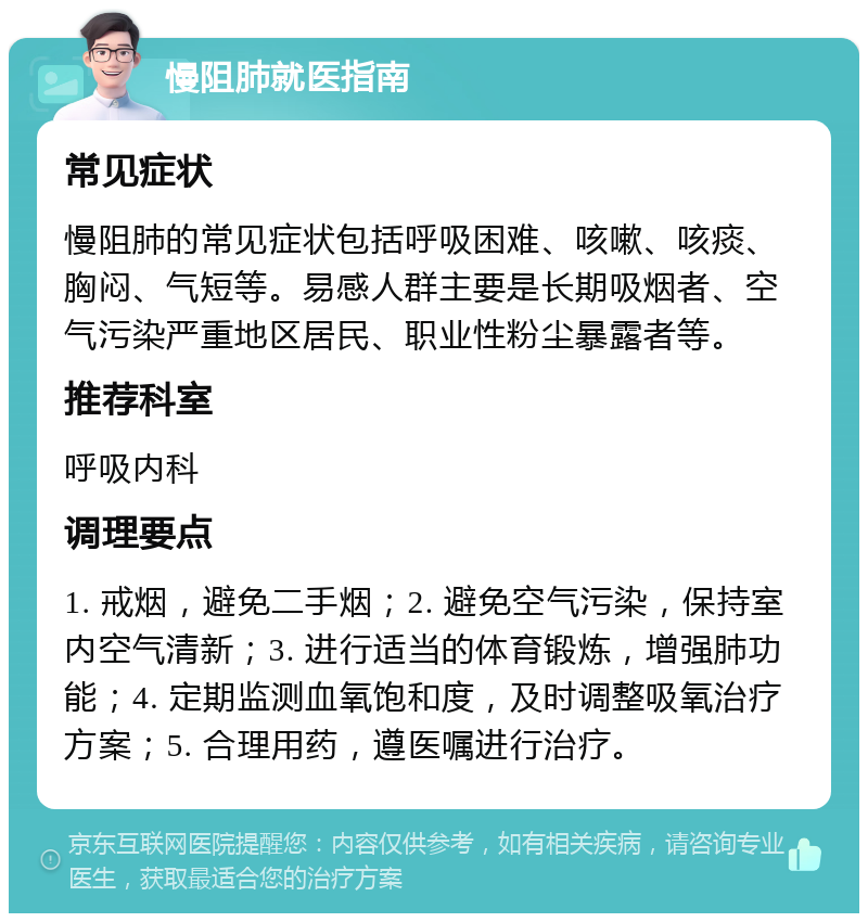 慢阻肺就医指南 常见症状 慢阻肺的常见症状包括呼吸困难、咳嗽、咳痰、胸闷、气短等。易感人群主要是长期吸烟者、空气污染严重地区居民、职业性粉尘暴露者等。 推荐科室 呼吸内科 调理要点 1. 戒烟，避免二手烟；2. 避免空气污染，保持室内空气清新；3. 进行适当的体育锻炼，增强肺功能；4. 定期监测血氧饱和度，及时调整吸氧治疗方案；5. 合理用药，遵医嘱进行治疗。