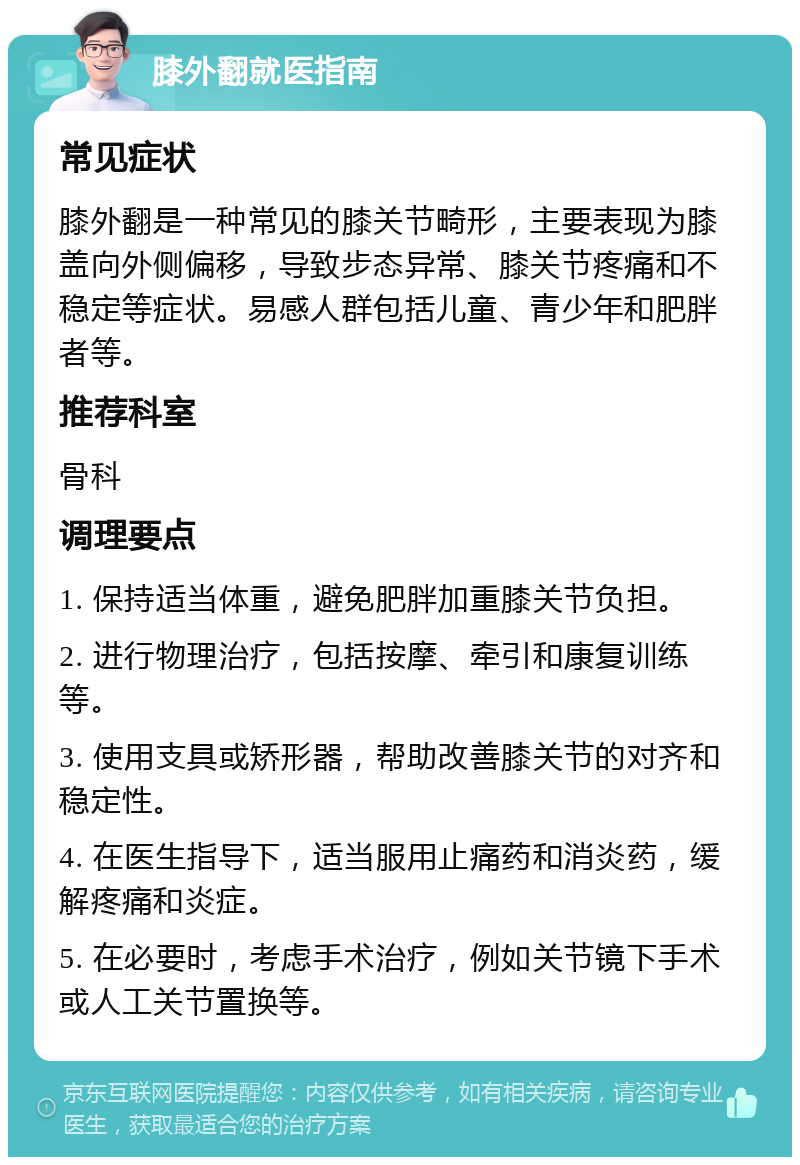 膝外翻就医指南 常见症状 膝外翻是一种常见的膝关节畸形，主要表现为膝盖向外侧偏移，导致步态异常、膝关节疼痛和不稳定等症状。易感人群包括儿童、青少年和肥胖者等。 推荐科室 骨科 调理要点 1. 保持适当体重，避免肥胖加重膝关节负担。 2. 进行物理治疗，包括按摩、牵引和康复训练等。 3. 使用支具或矫形器，帮助改善膝关节的对齐和稳定性。 4. 在医生指导下，适当服用止痛药和消炎药，缓解疼痛和炎症。 5. 在必要时，考虑手术治疗，例如关节镜下手术或人工关节置换等。