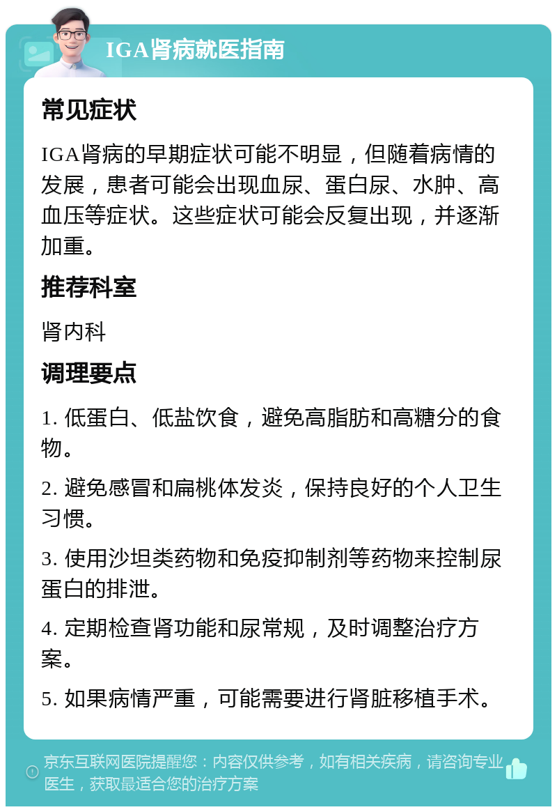 IGA肾病就医指南 常见症状 IGA肾病的早期症状可能不明显，但随着病情的发展，患者可能会出现血尿、蛋白尿、水肿、高血压等症状。这些症状可能会反复出现，并逐渐加重。 推荐科室 肾内科 调理要点 1. 低蛋白、低盐饮食，避免高脂肪和高糖分的食物。 2. 避免感冒和扁桃体发炎，保持良好的个人卫生习惯。 3. 使用沙坦类药物和免疫抑制剂等药物来控制尿蛋白的排泄。 4. 定期检查肾功能和尿常规，及时调整治疗方案。 5. 如果病情严重，可能需要进行肾脏移植手术。