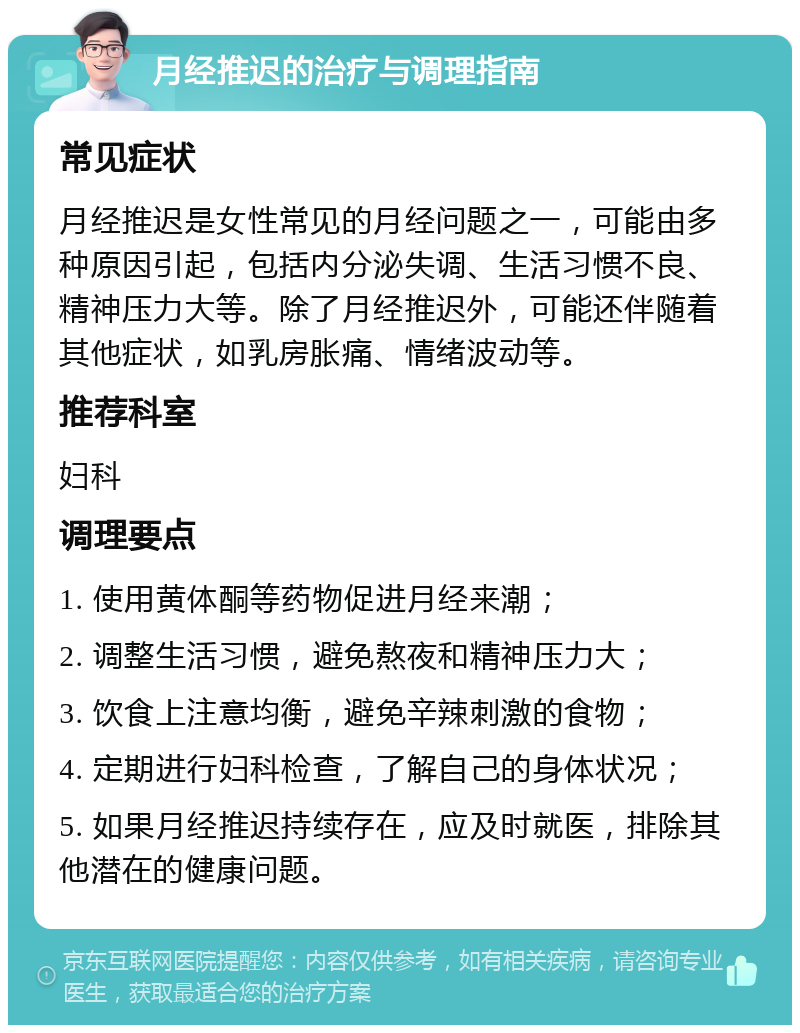 月经推迟的治疗与调理指南 常见症状 月经推迟是女性常见的月经问题之一，可能由多种原因引起，包括内分泌失调、生活习惯不良、精神压力大等。除了月经推迟外，可能还伴随着其他症状，如乳房胀痛、情绪波动等。 推荐科室 妇科 调理要点 1. 使用黄体酮等药物促进月经来潮； 2. 调整生活习惯，避免熬夜和精神压力大； 3. 饮食上注意均衡，避免辛辣刺激的食物； 4. 定期进行妇科检查，了解自己的身体状况； 5. 如果月经推迟持续存在，应及时就医，排除其他潜在的健康问题。